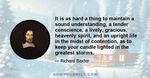 It is as hard a thing to maintain a sound understanding, a tender conscience, a lively, gracious, heavenly spirit, and an upright life in the midst of contention, as to keep your candle lighted in the greatest storms.