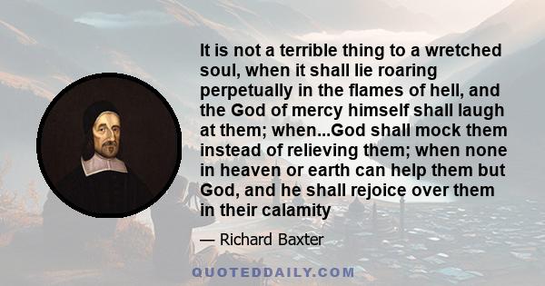 It is not a terrible thing to a wretched soul, when it shall lie roaring perpetually in the flames of hell, and the God of mercy himself shall laugh at them; when...God shall mock them instead of relieving them; when