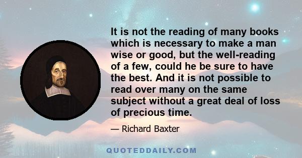 It is not the reading of many books which is necessary to make a man wise or good, but the well-reading of a few, could he be sure to have the best. And it is not possible to read over many on the same subject without a 