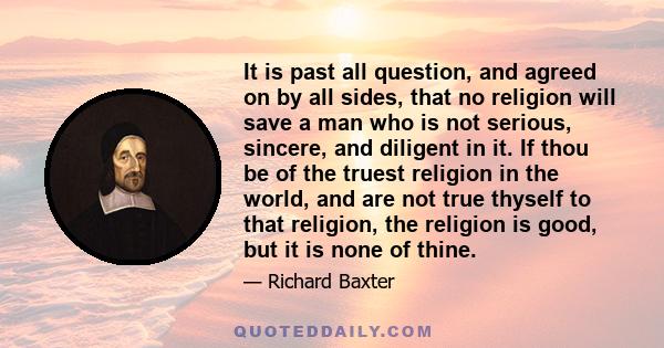 It is past all question, and agreed on by all sides, that no religion will save a man who is not serious, sincere, and diligent in it. If thou be of the truest religion in the world, and are not true thyself to that