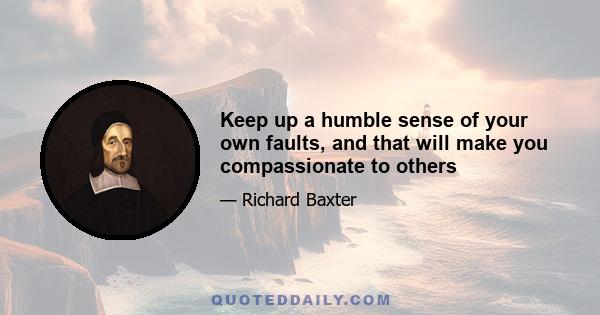 Keep up a humble sense of your own faults, and that will make you compassionate to others