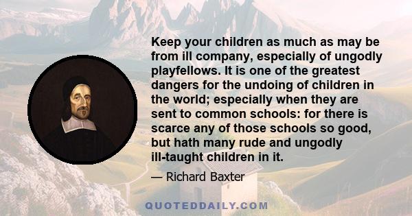 Keep your children as much as may be from ill company, especially of ungodly playfellows. It is one of the greatest dangers for the undoing of children in the world; especially when they are sent to common schools: for