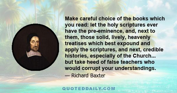 Make careful choice of the books which you read: let the holy scriptures ever have the pre-eminence, and, next to them, those solid, lively, heavenly treatises which best expound and apply the scriptures, and next,