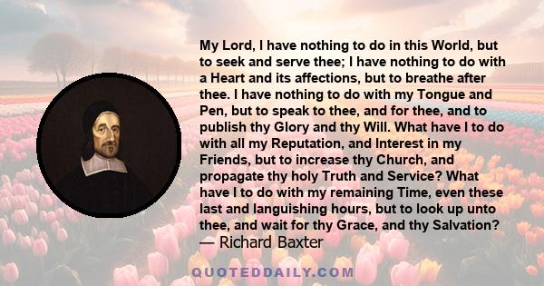 My Lord, I have nothing to do in this World, but to seek and serve thee; I have nothing to do with a Heart and its affections, but to breathe after thee. I have nothing to do with my Tongue and Pen, but to speak to