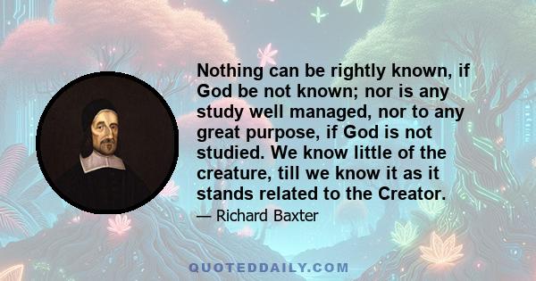 Nothing can be rightly known, if God be not known; nor is any study well managed, nor to any great purpose, if God is not studied. We know little of the creature, till we know it as it stands related to the Creator.