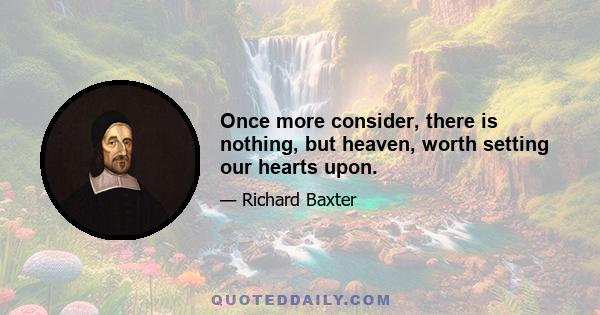 Once more consider, there is nothing, but heaven, worth setting our hearts upon.