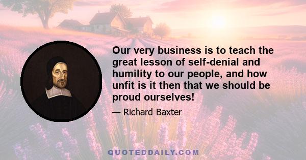 Our very business is to teach the great lesson of self-denial and humility to our people, and how unfit is it then that we should be proud ourselves!