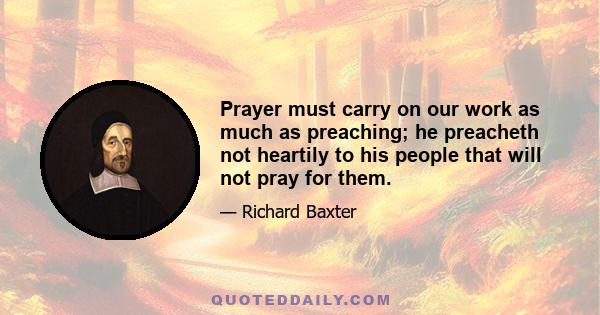 Prayer must carry on our work as much as preaching; he preacheth not heartily to his people that will not pray for them.