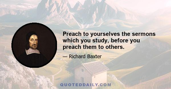 Preach to yourselves the sermons which you study, before you preach them to others.