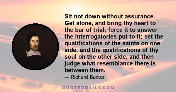 Sit not down without assurance. Get alone, and bring thy heart to the bar of trial; force it to answer the interrogatories put to it; set the qualifications of the saints on one side, and the qualifications of thy soul