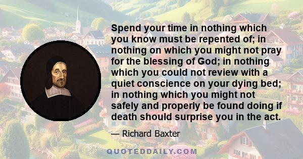 Spend your time in nothing which you know must be repented of; in nothing on which you might not pray for the blessing of God; in nothing which you could not review with a quiet conscience on your dying bed; in nothing