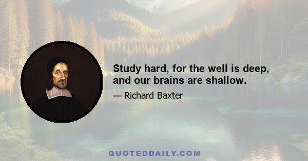 Study hard, for the well is deep, and our brains are shallow.