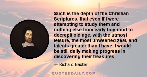 Such is the depth of the Christian Scriptures, that even if I were attempting to study them and nothing else from early boyhood to decrepit old age, with the utmost leisure, the most unwearied zeal, and talents greater