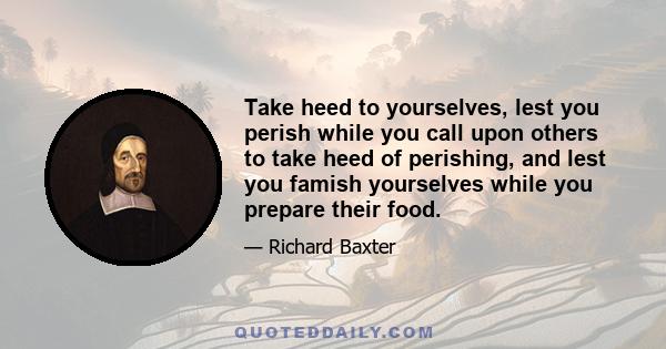 Take heed to yourselves, lest you perish while you call upon others to take heed of perishing, and lest you famish yourselves while you prepare their food.