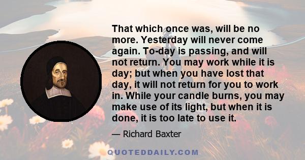 That which once was, will be no more. Yesterday will never come again. To-day is passing, and will not return. You may work while it is day; but when you have lost that day, it will not return for you to work in. While