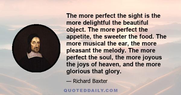 The more perfect the sight is the more delightful the beautiful object. The more perfect the appetite, the sweeter the food. The more musical the ear, the more pleasant the melody. The more perfect the soul, the more