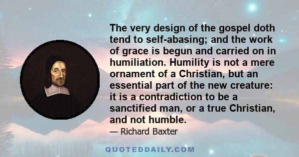 The very design of the gospel doth tend to self-abasing; and the work of grace is begun and carried on in humiliation. Humility is not a mere ornament of a Christian, but an essential part of the new creature: it is a