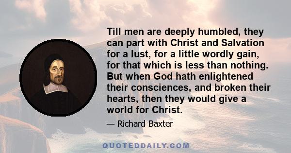 Till men are deeply humbled, they can part with Christ and Salvation for a lust, for a little wordly gain, for that which is less than nothing. But when God hath enlightened their consciences, and broken their hearts,