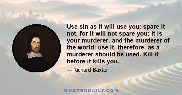 Use sin as it will use you; spare it not, for it will not spare you; it is your murderer, and the murderer of the world: use it, therefore, as a murderer should be used. Kill it before it kills you.