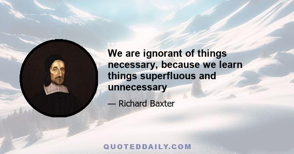 We are ignorant of things necessary, because we learn things superfluous and unnecessary