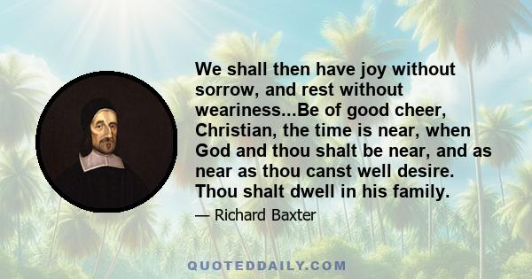 We shall then have joy without sorrow, and rest without weariness...Be of good cheer, Christian, the time is near, when God and thou shalt be near, and as near as thou canst well desire. Thou shalt dwell in his family.