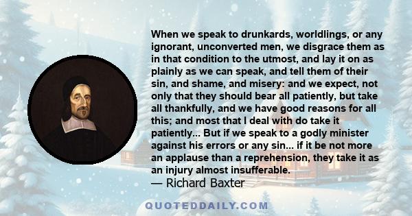 When we speak to drunkards, worldlings, or any ignorant, unconverted men, we disgrace them as in that condition to the utmost, and lay it on as plainly as we can speak, and tell them of their sin, and shame, and misery: 