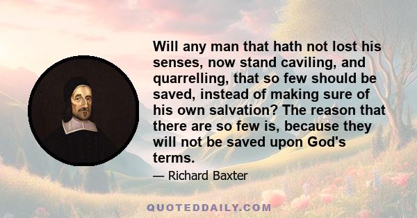 Will any man that hath not lost his senses, now stand caviling, and quarrelling, that so few should be saved, instead of making sure of his own salvation? The reason that there are so few is, because they will not be