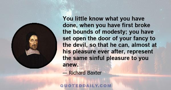 You little know what you have done, when you have first broke the bounds of modesty; you have set open the door of your fancy to the devil, so that he can, almost at his pleasure ever after, represent the same sinful