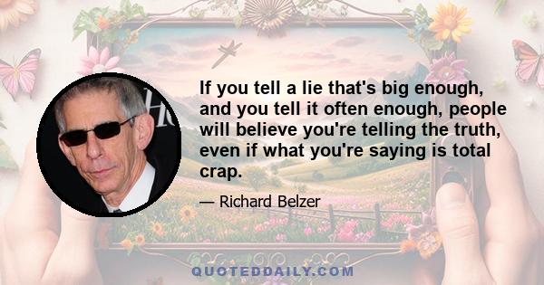 If you tell a lie that's big enough, and you tell it often enough, people will believe you're telling the truth, even if what you're saying is total crap.