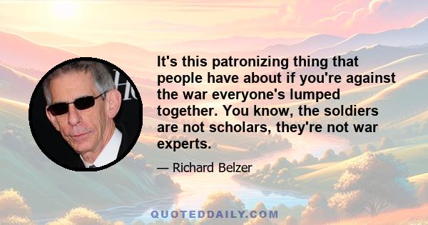 It's this patronizing thing that people have about if you're against the war everyone's lumped together. You know, the soldiers are not scholars, they're not war experts.