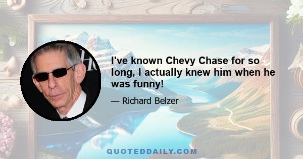 I've known Chevy Chase for so long, I actually knew him when he was funny!