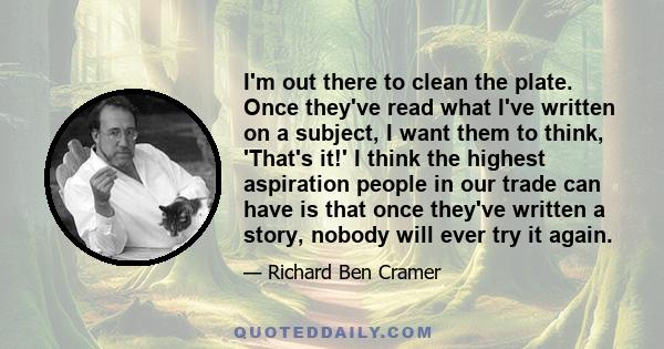 I'm out there to clean the plate. Once they've read what I've written on a subject, I want them to think, 'That's it!' I think the highest aspiration people in our trade can have is that once they've written a story,