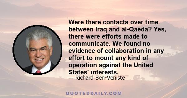 Were there contacts over time between Iraq and al-Qaeda? Yes, there were efforts made to communicate. We found no evidence of collaboration in any effort to mount any kind of operation against the United States'