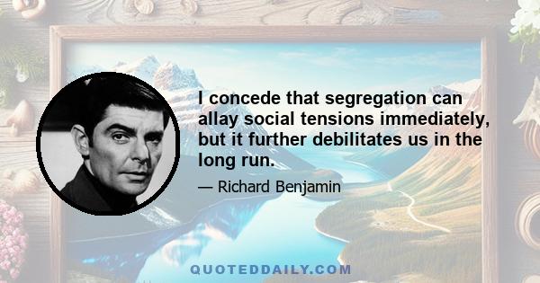 I concede that segregation can allay social tensions immediately, but it further debilitates us in the long run.