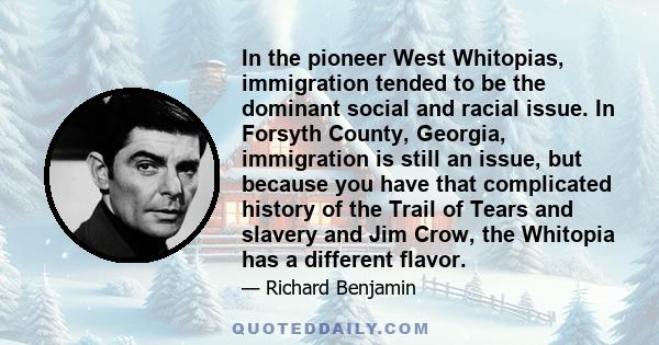 In the pioneer West Whitopias, immigration tended to be the dominant social and racial issue. In Forsyth County, Georgia, immigration is still an issue, but because you have that complicated history of the Trail of