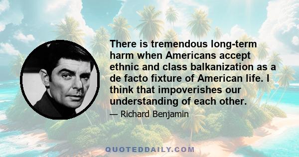 There is tremendous long-term harm when Americans accept ethnic and class balkanization as a de facto fixture of American life. I think that impoverishes our understanding of each other.