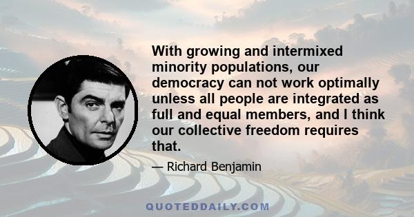 With growing and intermixed minority populations, our democracy can not work optimally unless all people are integrated as full and equal members, and I think our collective freedom requires that.