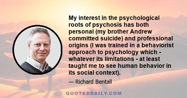 My interest in the psychological roots of psychosis has both personal (my brother Andrew committed suicide) and professional origins (I was trained in a behaviorist approach to psychology which - whatever its