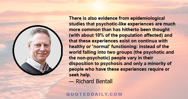 There is also evidence from epidemiological studies that psychotic-like experiences are much more common than has hitherto been thought (with about 10% of the population affected) and that these experiences exist on