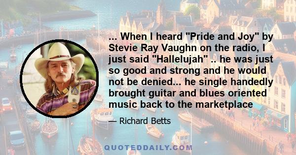 ... When I heard Pride and Joy by Stevie Ray Vaughn on the radio, I just said Hallelujah .. he was just so good and strong and he would not be denied... he single handedly brought guitar and blues oriented music back to 