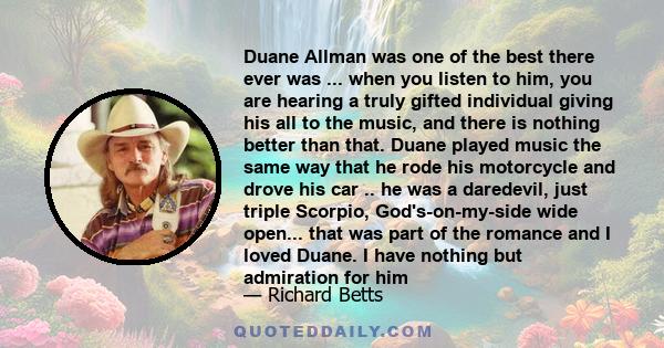 Duane Allman was one of the best there ever was ... when you listen to him, you are hearing a truly gifted individual giving his all to the music, and there is nothing better than that. Duane played music the same way