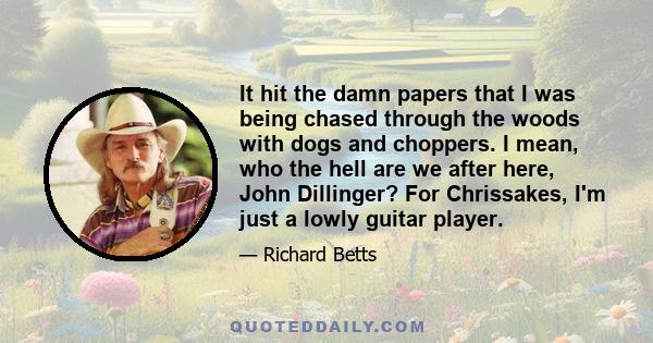 It hit the damn papers that I was being chased through the woods with dogs and choppers. I mean, who the hell are we after here, John Dillinger? For Chrissakes, I'm just a lowly guitar player.