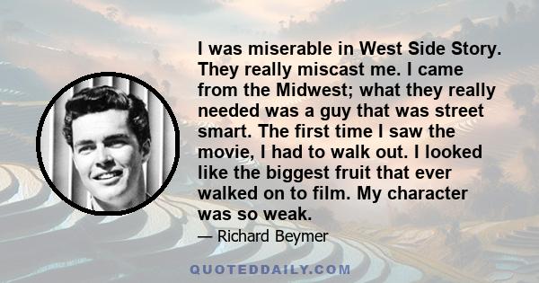 I was miserable in West Side Story. They really miscast me. I came from the Midwest; what they really needed was a guy that was street smart. The first time I saw the movie, I had to walk out. I looked like the biggest