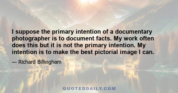 I suppose the primary intention of a documentary photographer is to document facts. My work often does this but it is not the primary intention. My intention is to make the best pictorial image I can.