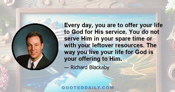 Every day, you are to offer your life to God for His service. You do not serve Him in your spare time or with your leftover resources. The way you live your life for God is your offering to Him.