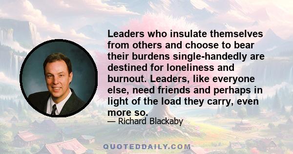 Leaders who insulate themselves from others and choose to bear their burdens single-handedly are destined for loneliness and burnout. Leaders, like everyone else, need friends and perhaps in light of the load they