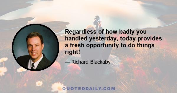 Regardless of how badly you handled yesterday, today provides a fresh opportunity to do things right!