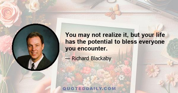 You may not realize it, but your life has the potential to bless everyone you encounter.