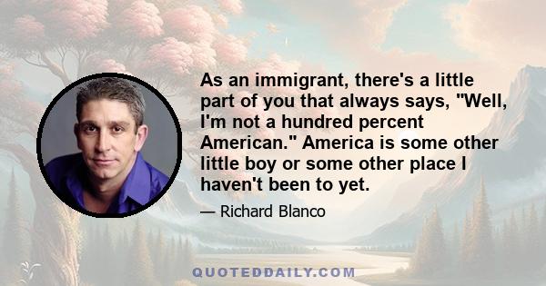 As an immigrant, there's a little part of you that always says, Well, I'm not a hundred percent American. America is some other little boy or some other place I haven't been to yet.