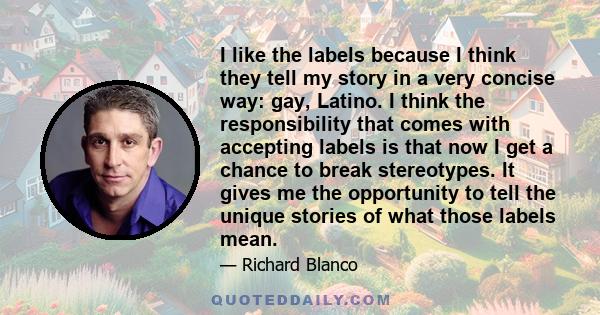 I like the labels because I think they tell my story in a very concise way: gay, Latino. I think the responsibility that comes with accepting labels is that now I get a chance to break stereotypes. It gives me the